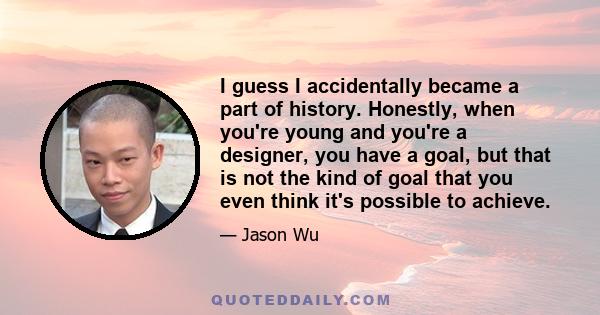 I guess I accidentally became a part of history. Honestly, when you're young and you're a designer, you have a goal, but that is not the kind of goal that you even think it's possible to achieve.