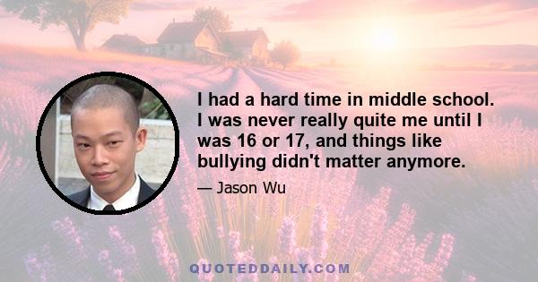 I had a hard time in middle school. I was never really quite me until I was 16 or 17, and things like bullying didn't matter anymore.