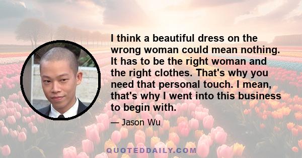 I think a beautiful dress on the wrong woman could mean nothing. It has to be the right woman and the right clothes. That's why you need that personal touch. I mean, that's why I went into this business to begin with.