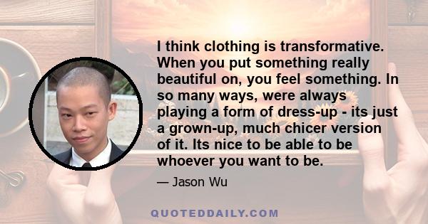 I think clothing is transformative. When you put something really beautiful on, you feel something. In so many ways, were always playing a form of dress-up - its just a grown-up, much chicer version of it. Its nice to