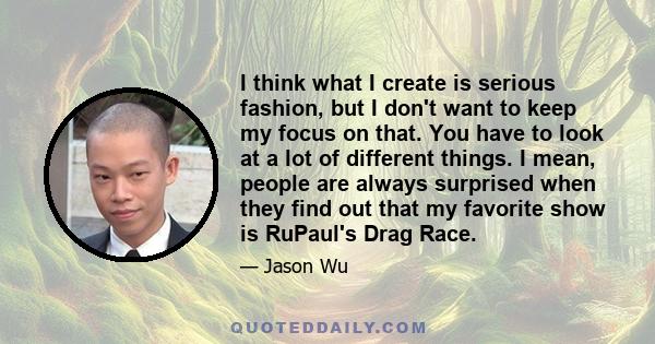 I think what I create is serious fashion, but I don't want to keep my focus on that. You have to look at a lot of different things. I mean, people are always surprised when they find out that my favorite show is