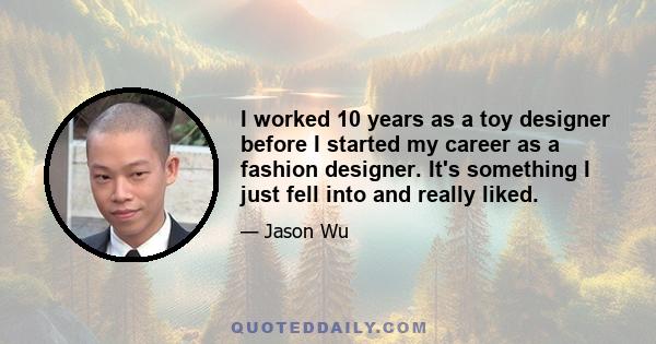 I worked 10 years as a toy designer before I started my career as a fashion designer. It's something I just fell into and really liked.