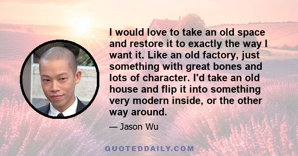 I would love to take an old space and restore it to exactly the way I want it. Like an old factory, just something with great bones and lots of character. I'd take an old house and flip it into something very modern
