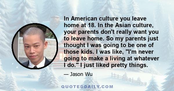 In American culture you leave home at 18. In the Asian culture, your parents don't really want you to leave home. So my parents just thought I was going to be one of those kids. I was like, I'm never going to make a