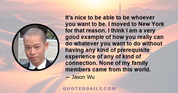 It's nice to be able to be whoever you want to be. I moved to New York for that reason. I think I am a very good example of how you really can do whatever you want to do without having any kind of prerequisite