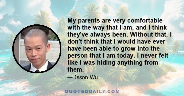 My parents are very comfortable with the way that I am, and I think they've always been. Without that, I don't think that I would have ever have been able to grow into the person that I am today. I never felt like I was 