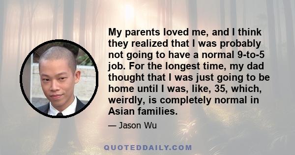 My parents loved me, and I think they realized that I was probably not going to have a normal 9-to-5 job. For the longest time, my dad thought that I was just going to be home until I was, like, 35, which, weirdly, is