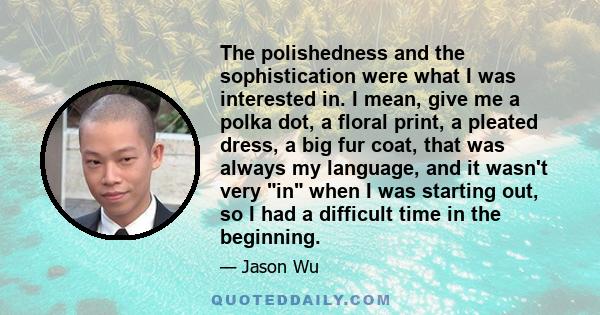 The polishedness and the sophistication were what I was interested in. I mean, give me a polka dot, a floral print, a pleated dress, a big fur coat, that was always my language, and it wasn't very in when I was starting 