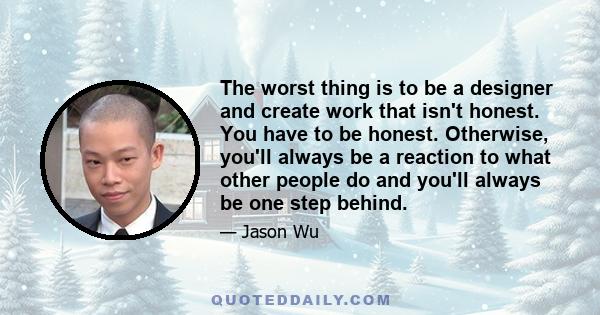 The worst thing is to be a designer and create work that isn't honest. You have to be honest. Otherwise, you'll always be a reaction to what other people do and you'll always be one step behind.