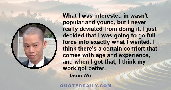 What I was interested in wasn't popular and young, but I never really deviated from doing it. I just decided that I was going to go full force into exactly what I wanted. I think there's a certain comfort that comes