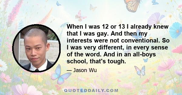 When I was 12 or 13 I already knew that I was gay. And then my interests were not conventional. So I was very different, in every sense of the word. And in an all-boys school, that's tough.