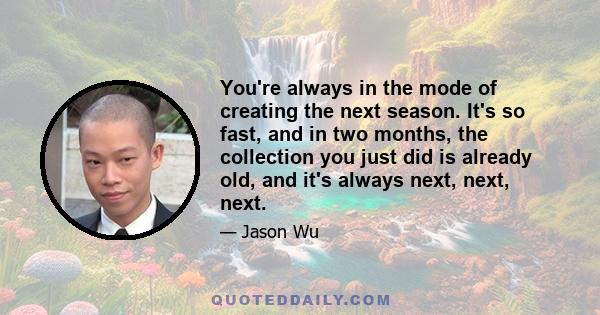 You're always in the mode of creating the next season. It's so fast, and in two months, the collection you just did is already old, and it's always next, next, next.