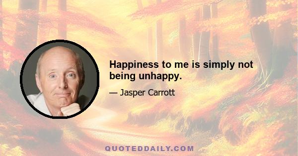 Happiness to me is simply not being unhappy.