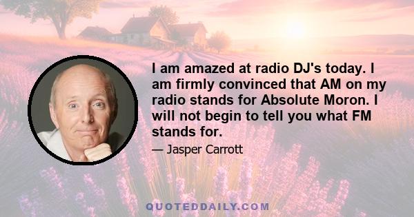 I am amazed at radio DJ's today. I am firmly convinced that AM on my radio stands for Absolute Moron. I will not begin to tell you what FM stands for.