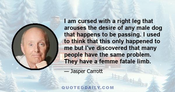I am cursed with a right leg that arouses the desire of any male dog that happens to be passing. I used to think that this only happened to me but I've discovered that many people have the same problem. They have a