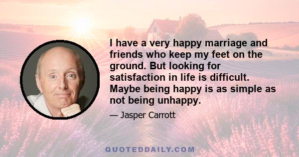 I have a very happy marriage and friends who keep my feet on the ground. But looking for satisfaction in life is difficult. Maybe being happy is as simple as not being unhappy.