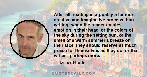 After all, reading is arguably a far more creative and imaginative process than writing; when the reader creates emotion in their head, or the colors of the sky during the setting sun, or the smell of a warm summer's