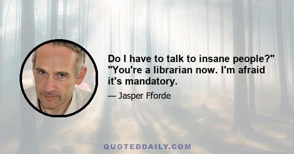 Do I have to talk to insane people? You're a librarian now. I'm afraid it's mandatory.