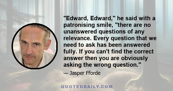 Edward, Edward, he said with a patronising smile, there are no unanswered questions of any relevance. Every question that we need to ask has been answered fully. If you can't find the correct answer then you are