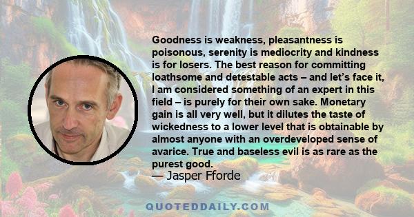 Goodness is weakness, pleasantness is poisonous, serenity is mediocrity and kindness is for losers. The best reason for committing loathsome and detestable acts – and let’s face it, I am considered something of an