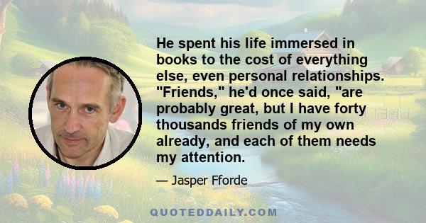 He spent his life immersed in books to the cost of everything else, even personal relationships. Friends, he'd once said, are probably great, but I have forty thousands friends of my own already, and each of them needs