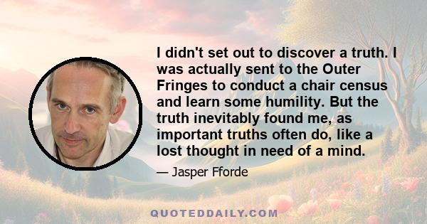 I didn't set out to discover a truth. I was actually sent to the Outer Fringes to conduct a chair census and learn some humility. But the truth inevitably found me, as important truths often do, like a lost thought in