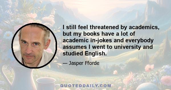 I still feel threatened by academics, but my books have a lot of academic in-jokes and everybody assumes I went to university and studied English.