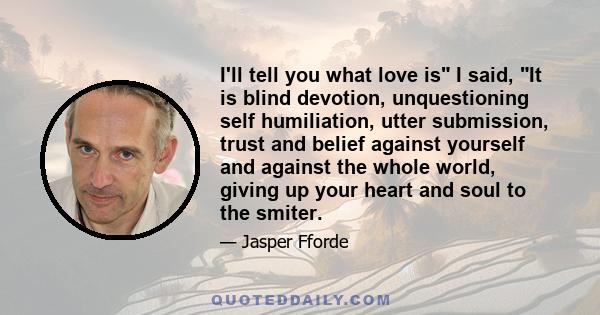 I'll tell you what love is I said, It is blind devotion, unquestioning self humiliation, utter submission, trust and belief against yourself and against the whole world, giving up your heart and soul to the smiter.