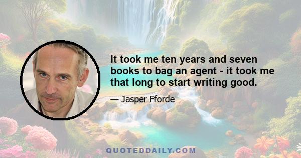 It took me ten years and seven books to bag an agent - it took me that long to start writing good.