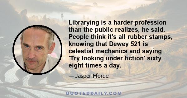 Librarying is a harder profession than the public realizes, he said. People think it's all rubber stamps, knowing that Dewey 521 is celestial mechanics and saying 'Try looking under fiction' sixty eight times a day.