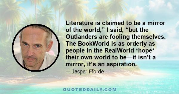 Literature is claimed to be a mirror of the world,” I said, “but the Outlanders are fooling themselves. The BookWorld is as orderly as people in the RealWorld *hope* their own world to be—it isn’t a mirror, it’s an