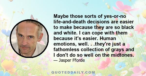 Maybe those sorts of yes-or-no life-and-death decisions are easier to make because they are so black and white. I can cope with them because it's easier. Human emotions, well. . .they're just a fathomless collection of