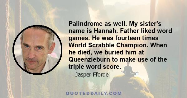 Palindrome as well. My sister's name is Hannah. Father liked word games. He was fourteen times World Scrabble Champion. When he died, we buried him at Queenzieburn to make use of the triple word score.