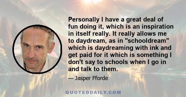 Personally I have a great deal of fun doing it, which is an inspiration in itself really. It really allows me to daydream, as in schooldream which is daydreaming with ink and get paid for it which is something I don't