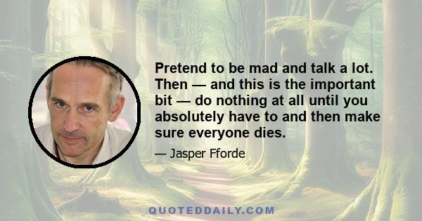 Pretend to be mad and talk a lot. Then — and this is the important bit — do nothing at all until you absolutely have to and then make sure everyone dies.