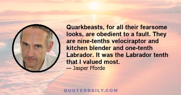 Quarkbeasts, for all their fearsome looks, are obedient to a fault. They are nine-tenths velociraptor and kitchen blender and one-tenth Labrador. It was the Labrador tenth that I valued most.