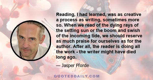 Reading, I had learned, was as creative a process as writing, sometimes more so. When we read of the dying rays of the setting sun or the boom and swish of the incoming tide, we should reserve as much praise for