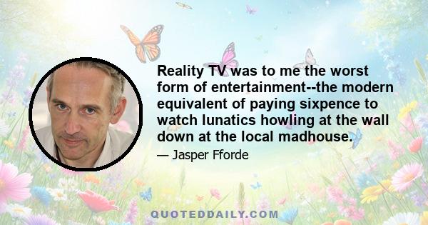 Reality TV was to me the worst form of entertainment--the modern equivalent of paying sixpence to watch lunatics howling at the wall down at the local madhouse.