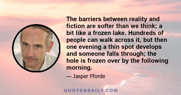 The barriers between reality and fiction are softer than we think; a bit like a frozen lake. Hundreds of people can walk across it, but then one evening a thin spot develops and someone falls through; the hole is frozen 