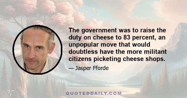 The government was to raise the duty on cheese to 83 percent, an unpopular move that would doubtless have the more militant citizens picketing cheese shops.