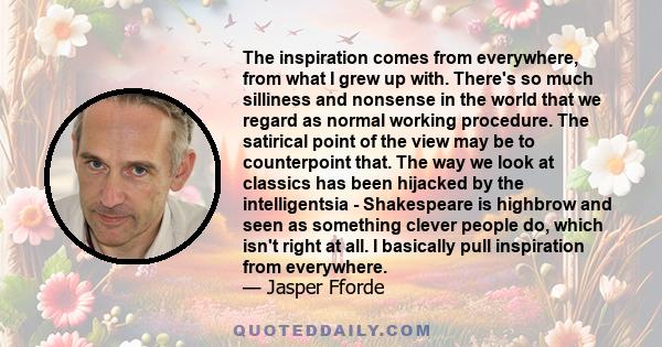 The inspiration comes from everywhere, from what I grew up with. There's so much silliness and nonsense in the world that we regard as normal working procedure. The satirical point of the view may be to counterpoint