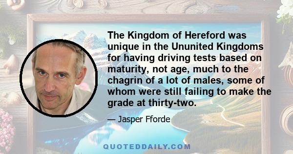 The Kingdom of Hereford was unique in the Ununited Kingdoms for having driving tests based on maturity, not age, much to the chagrin of a lot of males, some of whom were still failing to make the grade at thirty-two.