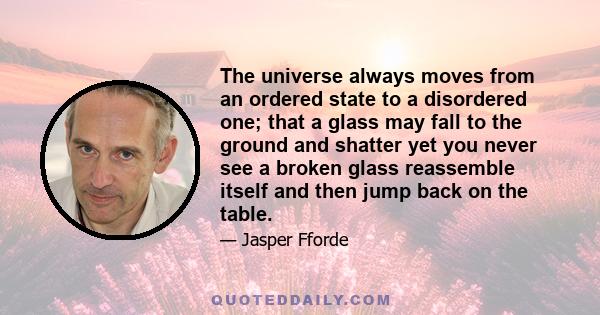 The universe always moves from an ordered state to a disordered one; that a glass may fall to the ground and shatter yet you never see a broken glass reassemble itself and then jump back on the table.