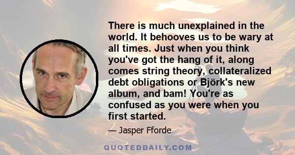 There is much unexplained in the world. It behooves us to be wary at all times. Just when you think you've got the hang of it, along comes string theory, collateralized debt obligations or Björk's new album, and bam!