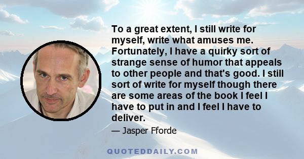 To a great extent, I still write for myself, write what amuses me. Fortunately, I have a quirky sort of strange sense of humor that appeals to other people and that's good. I still sort of write for myself though there