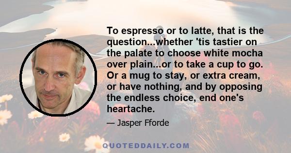 To espresso or to latte, that is the question...whether 'tis tastier on the palate to choose white mocha over plain...or to take a cup to go. Or a mug to stay, or extra cream, or have nothing, and by opposing the