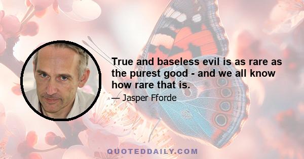 True and baseless evil is as rare as the purest good - and we all know how rare that is.