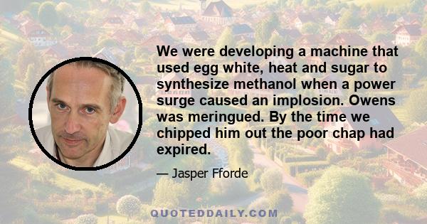 We were developing a machine that used egg white, heat and sugar to synthesize methanol when a power surge caused an implosion. Owens was meringued. By the time we chipped him out the poor chap had expired.