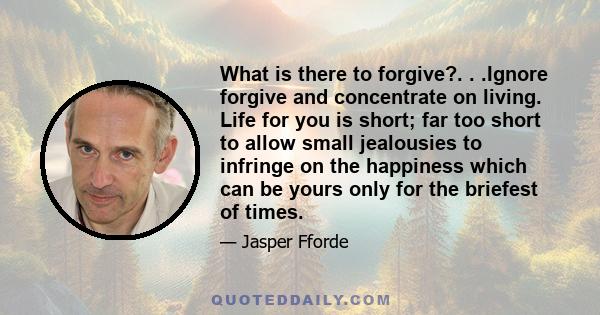 What is there to forgive?. . .Ignore forgive and concentrate on living. Life for you is short; far too short to allow small jealousies to infringe on the happiness which can be yours only for the briefest of times.