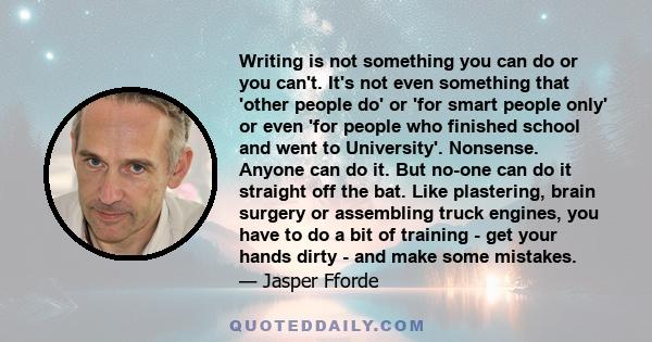 Writing is not something you can do or you can't. It's not even something that 'other people do' or 'for smart people only' or even 'for people who finished school and went to University'. Nonsense. Anyone can do it.